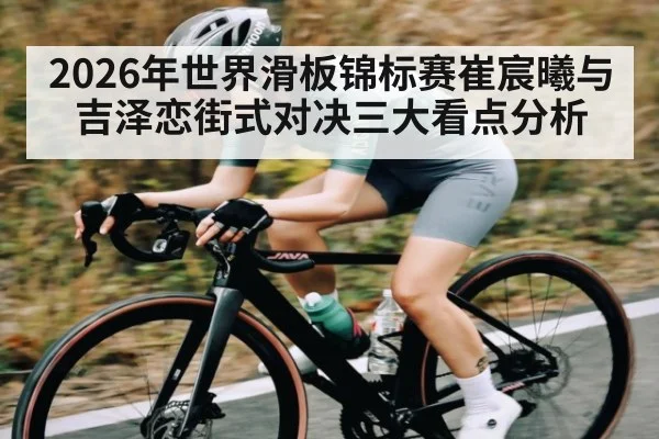 2026年世界滑板锦标赛崔宸曦与吉泽恋街式对决三大看点分析